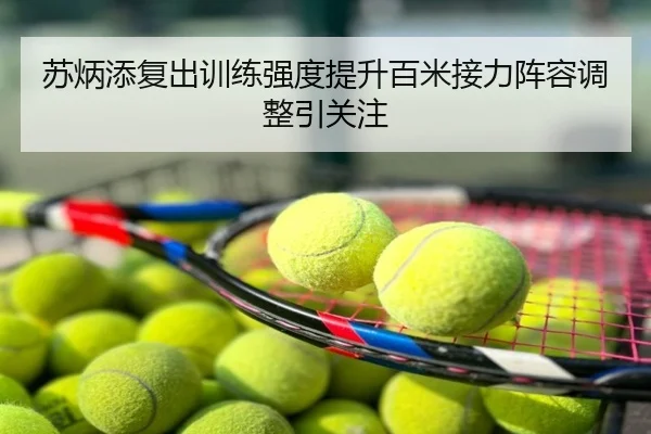 苏炳添复出训练强度提升百米接力阵容调整引关注