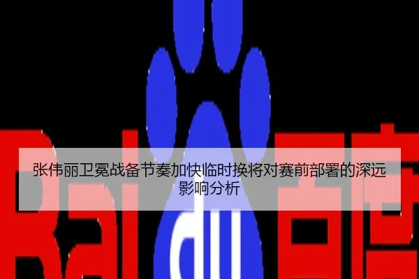 张伟丽卫冕战备节奏加快临时换将对赛前部署的深远影响分析