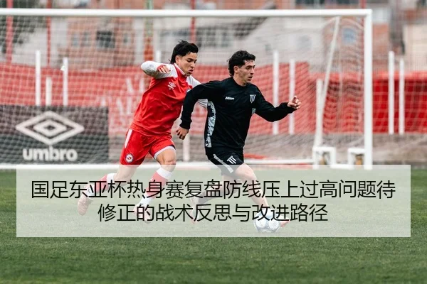 国足东亚杯热身赛复盘防线压上过高问题待修正的战术反思与改进路径