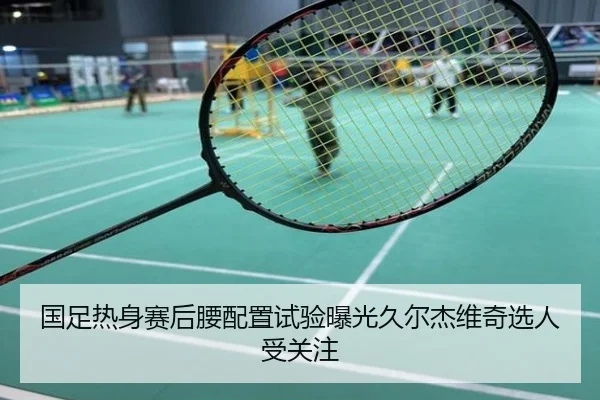 国足热身赛后腰配置试验曝光久尔杰维奇选人受关注