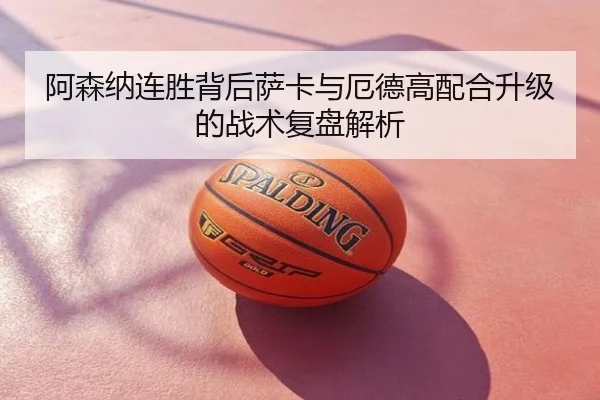 阿森纳连胜背后萨卡与厄德高配合升级的战术复盘解析