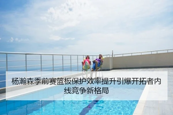 杨瀚森季前赛篮板保护效率提升引爆开拓者内线竞争新格局