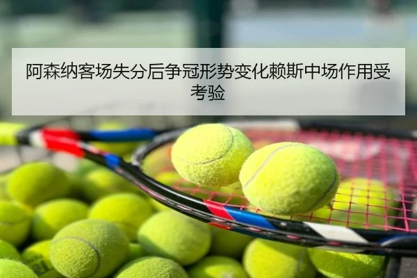 阿森纳客场失分后争冠形势变化赖斯中场作用受考验