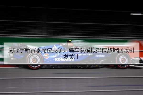 周冠宇新赛季席位竞争升温车队模拟排位数据回暖引发关注